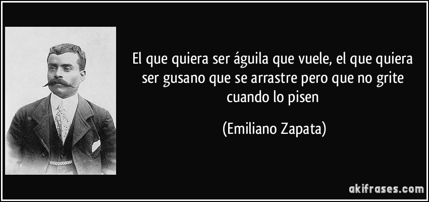 El que quiera ser águila que vuele, el que quiera ser gusano que se arrastre pero que no grite cuando lo pisen (Emiliano Zapata)