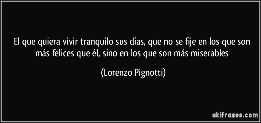 El que quiera vivir tranquilo sus días, que no se fije en los que son más felices que él, sino en los que son más miserables (Lorenzo Pignotti)