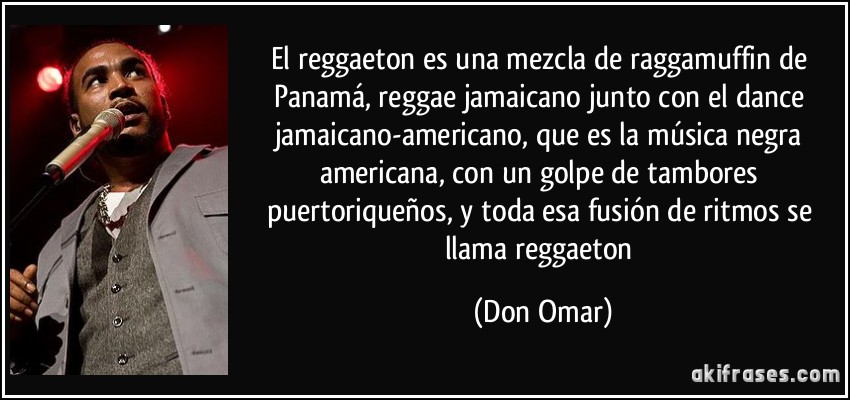 El reggaeton es una mezcla de raggamuffin de Panamá, reggae jamaicano junto con el dance jamaicano-americano, que es la música negra americana, con un golpe de tambores puertoriqueños, y toda esa fusión de ritmos se llama reggaeton (Don Omar)