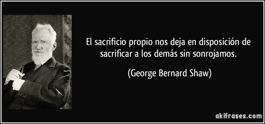 El sacrificio propio nos deja en disposición de sacrificar a los demás sin sonrojamos. (George Bernard Shaw)