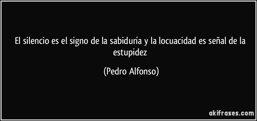 El silencio es el signo de la sabiduría y la locuacidad es señal de la estupidez (Pedro Alfonso)