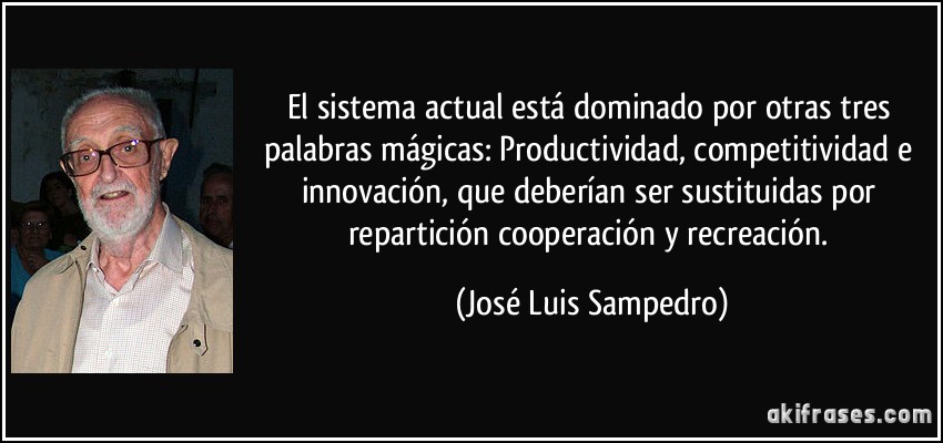 El sistema actual está dominado por otras tres palabras mágicas: Productividad, competitividad e innovación, que deberían ser sustituidas por repartición cooperación y recreación. (José Luis Sampedro)