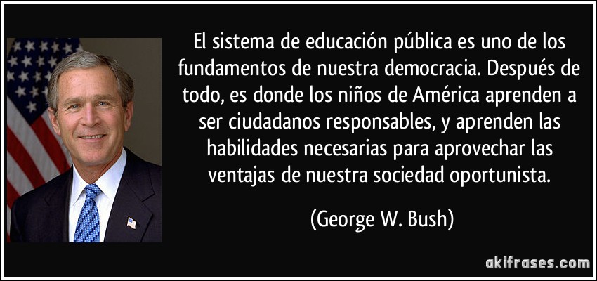El sistema de educación pública es uno de los fundamentos de nuestra democracia. Después de todo, es donde los niños de América aprenden a ser ciudadanos responsables, y aprenden las habilidades necesarias para aprovechar las ventajas de nuestra sociedad oportunista. (George W. Bush)