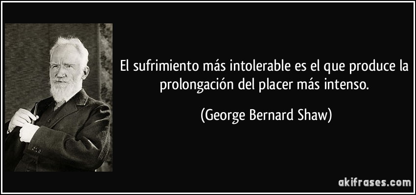 El sufrimiento más intolerable es el que produce la prolongación del placer más intenso. (George Bernard Shaw)