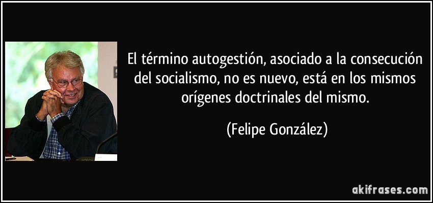 El término autogestión, asociado a la consecución del socialismo, no es nuevo, está en los mismos orígenes doctrinales del mismo. (Felipe González)