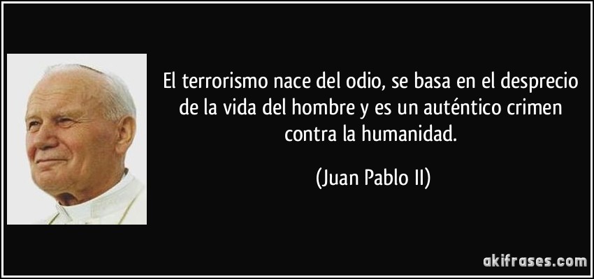 El terrorismo nace del odio, se basa en el desprecio de la vida del hombre y es un auténtico crimen contra la humanidad. (Juan Pablo II)