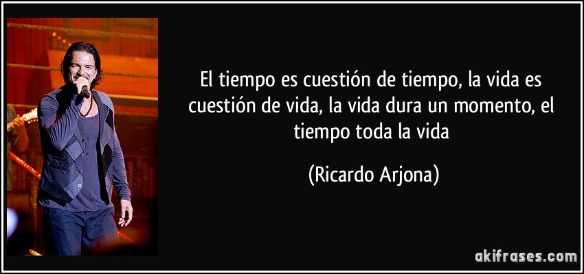 El tiempo es cuestión de tiempo, la vida es cuestión de vida, la vida dura un momento, el tiempo toda la vida (Ricardo Arjona)
