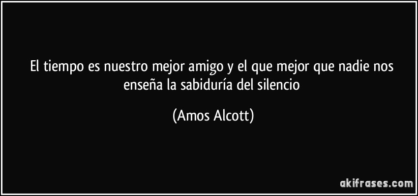 El tiempo es nuestro mejor amigo y el que mejor que nadie nos enseña la sabiduría del silencio (Amos Alcott)