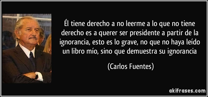 Él tiene derecho a no leerme a lo que no tiene derecho es a querer ser presidente a partir de la ignorancia, esto es lo grave, no que no haya leído un libro mío, sino que demuestra su ignorancia (Carlos Fuentes)