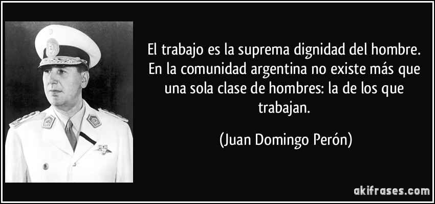 El trabajo es la suprema dignidad del hombre. En la comunidad argentina no existe más que una sola clase de hombres: la de los que trabajan. (Juan Domingo Perón)