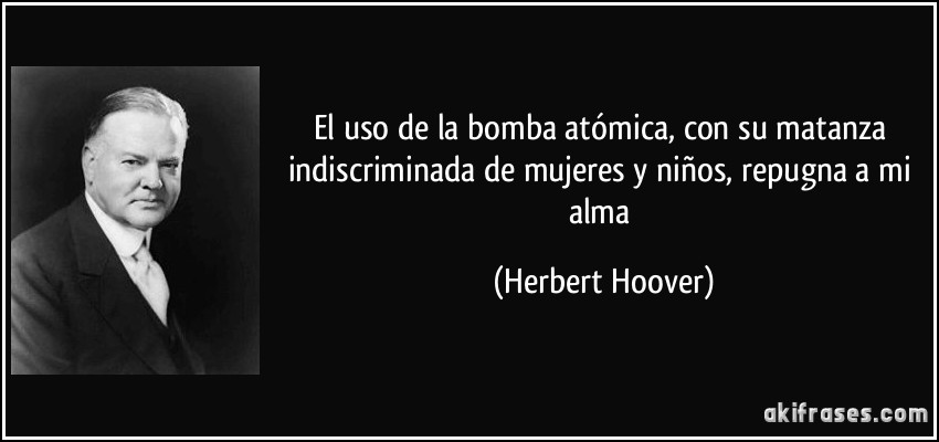 El uso de la bomba atómica, con su matanza indiscriminada de mujeres y niños, repugna a mi alma (Herbert Hoover)