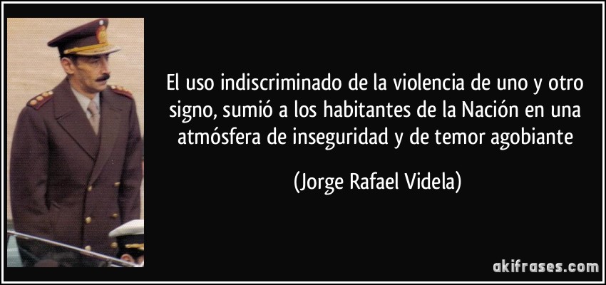 El uso indiscriminado de la violencia de uno y otro signo, sumió a los habitantes de la Nación en una atmósfera de inseguridad y de temor agobiante (Jorge Rafael Videla)
