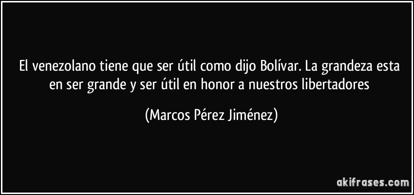 El venezolano tiene que ser útil como dijo Bolívar. La grandeza esta en ser grande y ser útil en honor a nuestros libertadores (Marcos Pérez Jiménez)