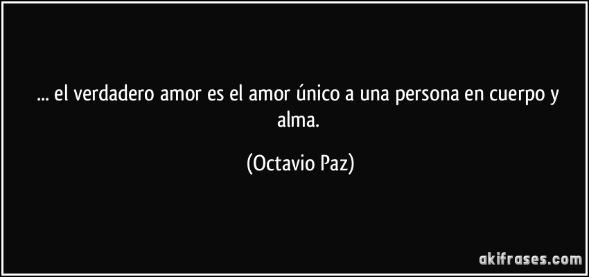 ... el verdadero amor es el amor único a una persona en cuerpo y alma. (Octavio Paz)