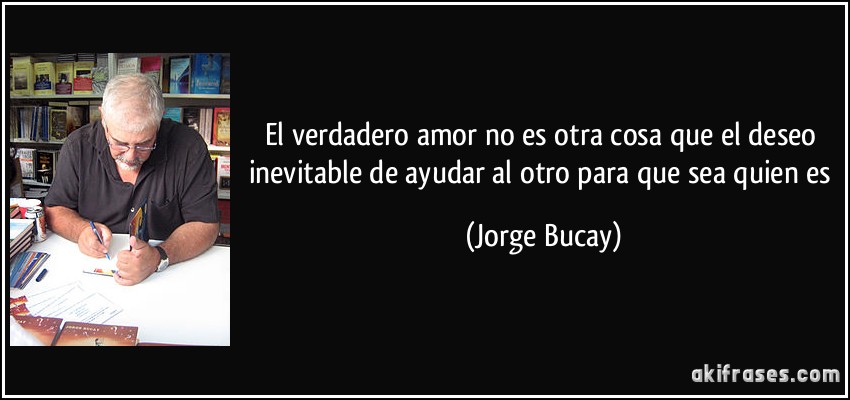 El verdadero amor no es otra cosa que el deseo inevitable de ayudar al otro para que sea quien es (Jorge Bucay)