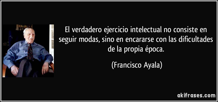 El verdadero ejercicio intelectual no consiste en seguir modas, sino en encararse con las dificultades de la propia época. (Francisco Ayala)