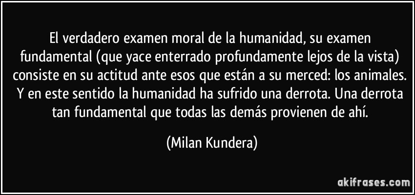 El verdadero examen moral de la humanidad, su examen fundamental (que yace enterrado profundamente lejos de la vista) consiste en su actitud ante esos que están a su merced: los animales. Y en este sentido la humanidad ha sufrido una derrota. Una derrota tan fundamental que todas las demás provienen de ahí. (Milan Kundera)