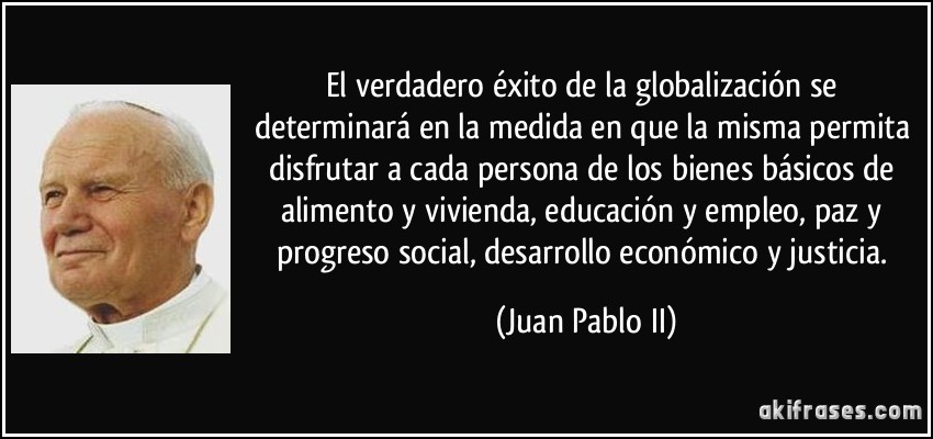 El verdadero éxito de la globalización se determinará en la medida en que la misma permita disfrutar a cada persona de los bienes básicos de alimento y vivienda, educación y empleo, paz y progreso social, desarrollo económico y justicia. (Juan Pablo II)