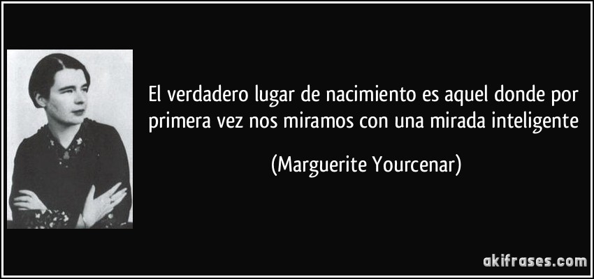El verdadero lugar de nacimiento es aquel donde por primera vez nos miramos con una mirada inteligente (Marguerite Yourcenar)