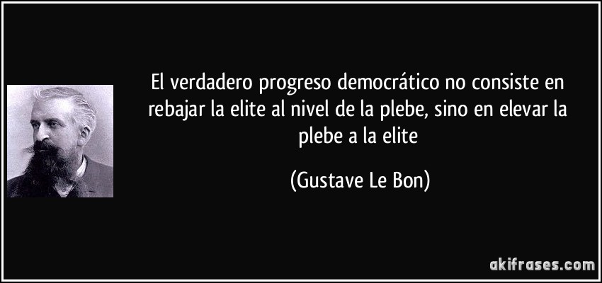 El verdadero progreso democrático no consiste en rebajar la elite al nivel de la plebe, sino en elevar la plebe a la elite (Gustave Le Bon)