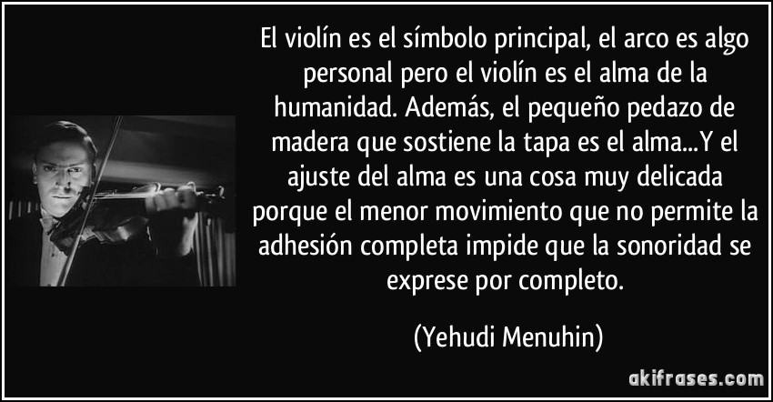 El violín es el símbolo principal, el arco es algo personal pero el violín es el alma de la humanidad. Además, el pequeño pedazo de madera que sostiene la tapa es el alma...Y el ajuste del alma es una cosa muy delicada porque el menor movimiento que no permite la adhesión completa impide que la sonoridad se exprese por completo. (Yehudi Menuhin)