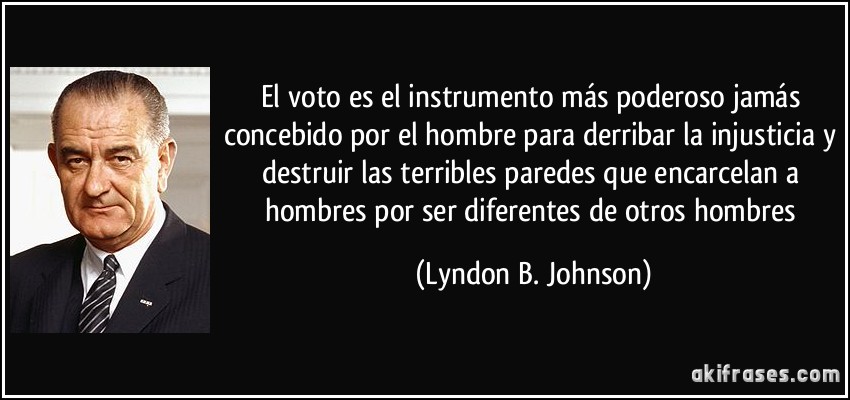 El voto es el instrumento más poderoso jamás concebido por el hombre para derribar la injusticia y destruir las terribles paredes que encarcelan a hombres por ser diferentes de otros hombres (Lyndon B. Johnson)