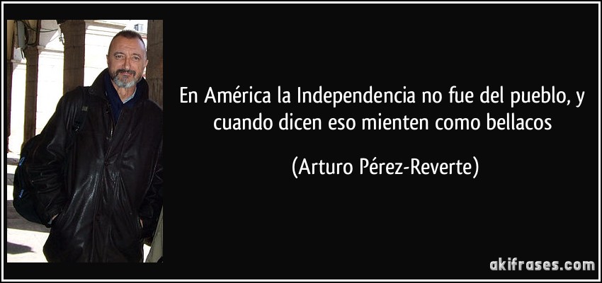 En América la Independencia no fue del pueblo, y cuando dicen eso mienten como bellacos (Arturo Pérez-Reverte)