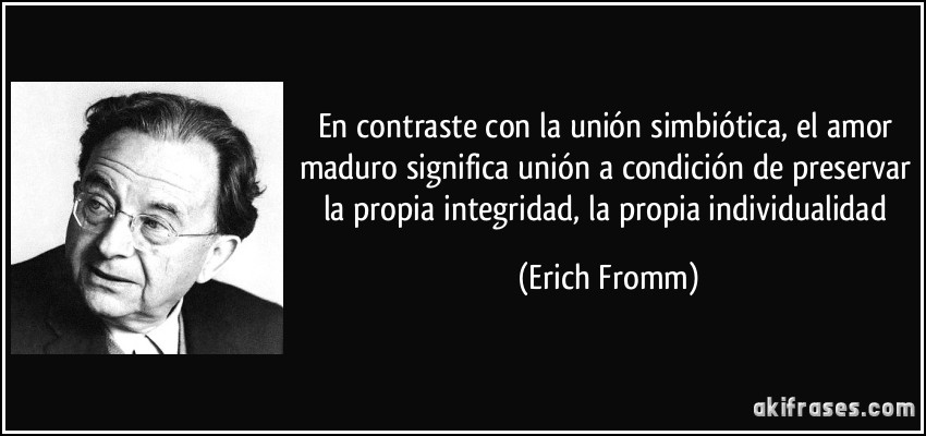 En contraste con la unión simbiótica, el amor maduro significa unión a condición de preservar la propia integridad, la propia individualidad (Erich Fromm)