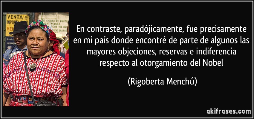En contraste, paradójicamente, fue precisamente en mi país donde encontré de parte de algunos las mayores objeciones, reservas e indiferencia respecto al otorgamiento del Nobel (Rigoberta Menchú)