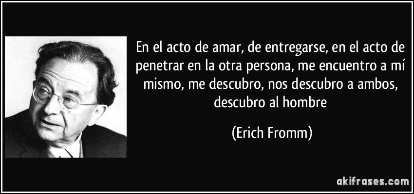 En el acto de amar, de entregarse, en el acto de penetrar en la otra persona, me encuentro a mí mismo, me descubro, nos descubro a ambos, descubro al hombre (Erich Fromm)