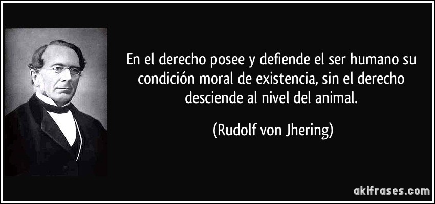 En el derecho posee y defiende el ser humano su condición moral de existencia, sin el derecho desciende al nivel del animal. (Rudolf von Jhering)