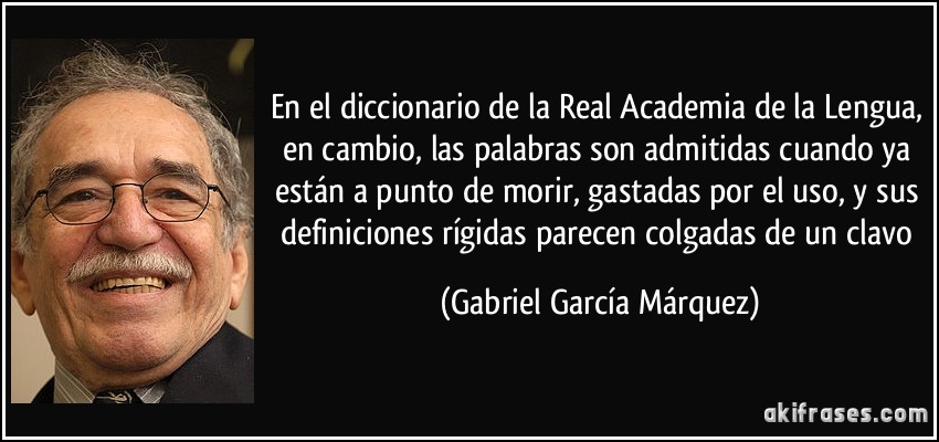 En el diccionario de la Real Academia de la Lengua, en cambio, las palabras son admitidas cuando ya están a punto de morir, gastadas por el uso, y sus definiciones rígidas parecen colgadas de un clavo (Gabriel García Márquez)