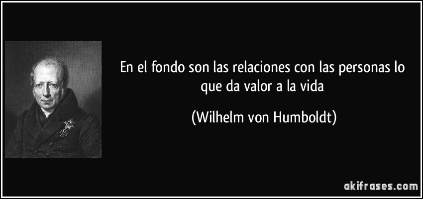 En el fondo son las relaciones con las personas lo que da valor a la vida (Wilhelm von Humboldt)