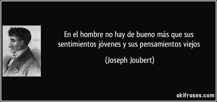 En el hombre no hay de bueno más que sus sentimientos jóvenes y sus pensamientos viejos (Joseph Joubert)