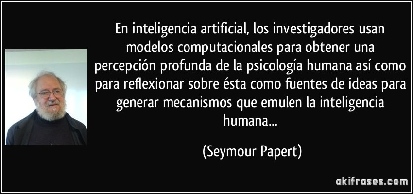 En inteligencia artificial, los investigadores usan modelos computacionales para obtener una percepción profunda de la psicología humana así como para reflexionar sobre ésta como fuentes de ideas para generar mecanismos que emulen la inteligencia humana... (Seymour Papert)