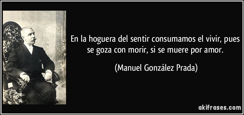 En la hoguera del sentir consumamos el vivir, pues se goza con morir, si se muere por amor. (Manuel González Prada)