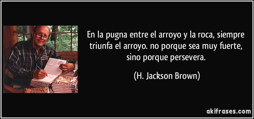 En la pugna entre el arroyo y la roca, siempre triunfa el arroyo. no porque sea muy fuerte, sino porque persevera. (H. Jackson Brown)