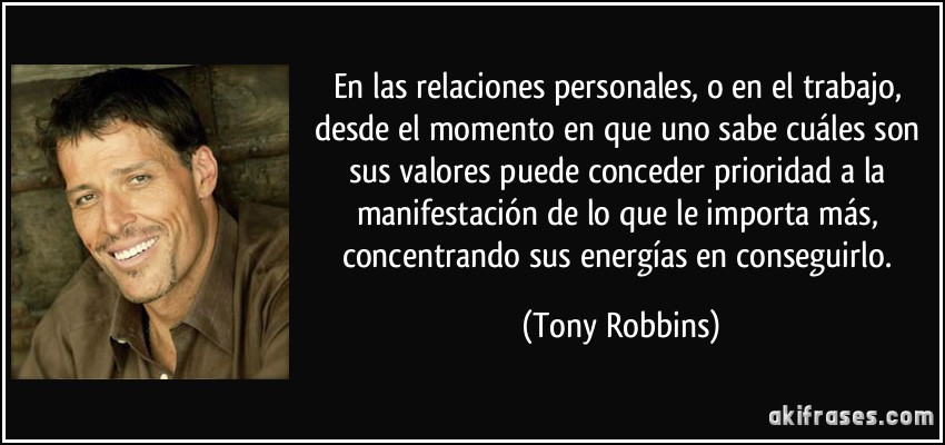 En las relaciones personales, o en el trabajo, desde el momento en que uno sabe cuáles son sus valores puede conceder prioridad a la manifestación de lo que le importa más, concentrando sus energías en conseguirlo. (Tony Robbins)