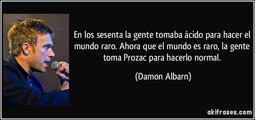 En los sesenta la gente tomaba ácido para hacer el mundo raro. Ahora que el mundo es raro, la gente toma Prozac para hacerlo normal. (Damon Albarn)