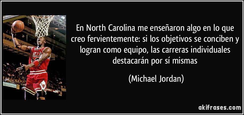 En North Carolina me enseñaron algo en lo que creo fervientemente: si los objetivos se conciben y logran como equipo, las carreras individuales destacarán por sí mismas (Michael Jordan)