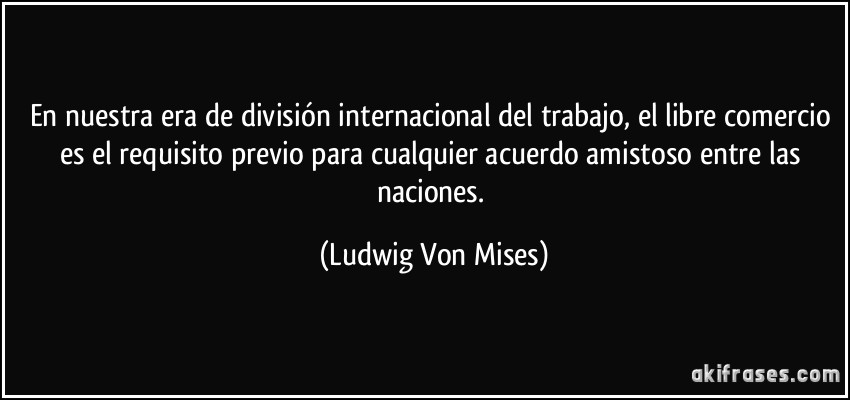 En nuestra era de división internacional del trabajo, el libre comercio es el requisito previo para cualquier acuerdo amistoso entre las naciones. (Ludwig Von Mises)
