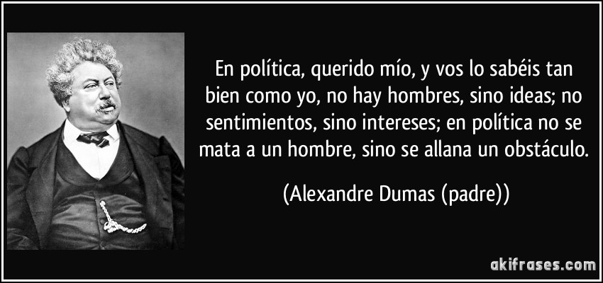 En política, querido mío, y vos lo sabéis tan bien como yo, no hay hombres, sino ideas; no sentimientos, sino intereses; en política no se mata a un hombre, sino se allana un obstáculo. (Alexandre Dumas (padre))