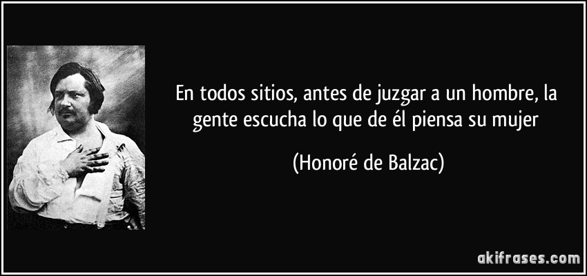 En todos sitios, antes de juzgar a un hombre, la gente escucha lo que de él piensa su mujer (Honoré de Balzac)