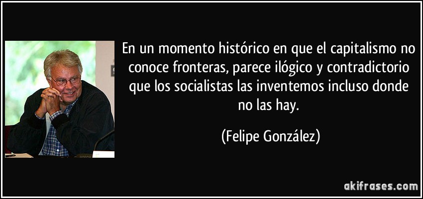 En un momento histórico en que el capitalismo no conoce fronteras, parece ilógico y contradictorio que los socialistas las inventemos incluso donde no las hay. (Felipe González)