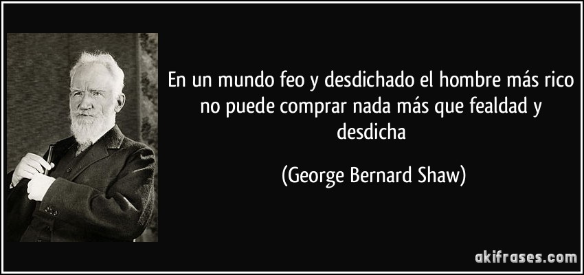En un mundo feo y desdichado el hombre más rico no puede comprar nada más que fealdad y desdicha (George Bernard Shaw)