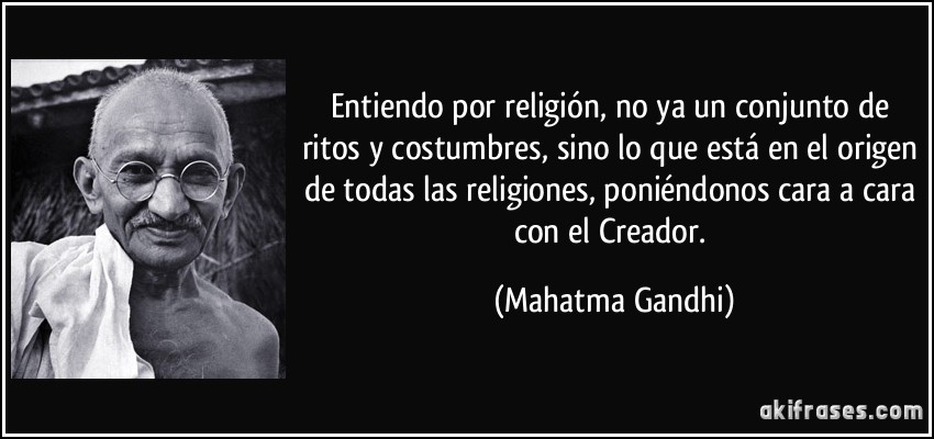 Entiendo por religión, no ya un conjunto de ritos y costumbres, sino lo que está en el origen de todas las religiones, poniéndonos cara a cara con el Creador. (Mahatma Gandhi)