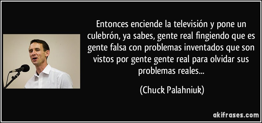 Entonces enciende la televisión y pone un culebrón, ya sabes, gente real fingiendo que es gente falsa con problemas inventados que son vistos por gente gente real para olvidar sus problemas reales... (Chuck Palahniuk)