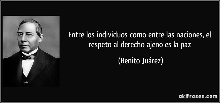 Entre los individuos como entre las naciones, el respeto al derecho ajeno es la paz (Benito Juárez)