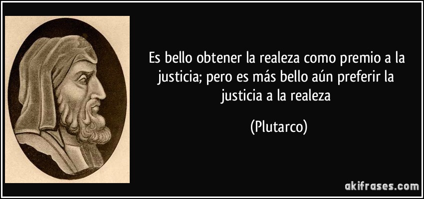 Es bello obtener la realeza como premio a la justicia; pero es más bello aún preferir la justicia a la realeza (Plutarco)