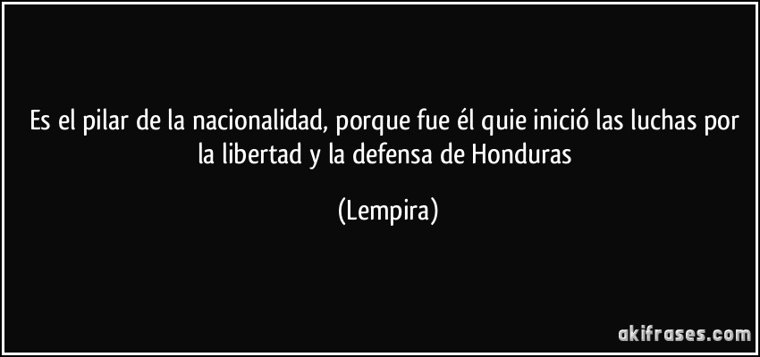 Es el pilar de la nacionalidad, porque fue él quie inició las luchas por la libertad y la defensa de Honduras (Lempira)
